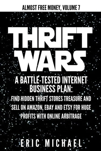 Thrift Wars: A Battle-Tested Internet Business Plan: Find Hidden Thrift Stores Treasure and Sell on Amazon, eBay and Etsy for Huge Profits with Online Arbitrage (Almost Free Money) by Eric Michael