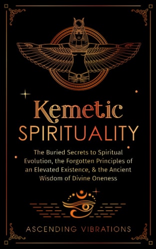 Kemetic Spirituality: The Buried Secrets to Spiritual Evolution, the Forgotten Principles of an Elevated Existence, & the Ancient Wisdom of Divine Oneness | Ascending Vibrations