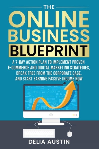 The Online Business Blueprint: A 7-Day Action Plan to Implement Proven E-Commerce and Digital Marketing Strategies, Break Free From the Corporate Cage, and Start Earning Passive Income Now | Delia Austin