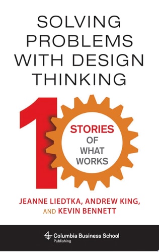 Solving Problems with Design Thinking: Ten Stories of What Works | Jeanne Liedtka, Andrew King & Kevin Bennett