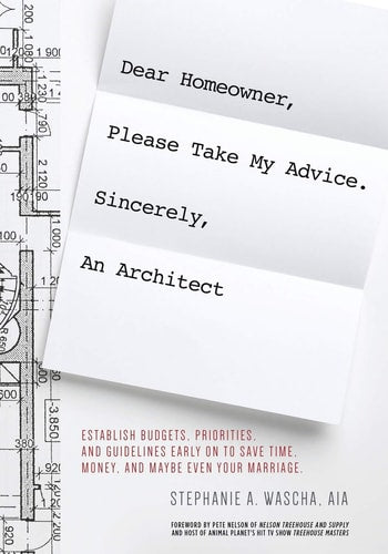 Dear Homeowner, Please Take My Advice. Sincerely, An Architect: A Guide to Help You Establish Budgets, Priorities, and Guidelines Early On To Save Time, Money, and Maybe Even Your Marriage