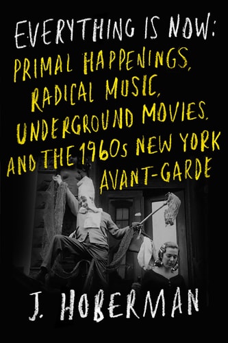 Everything Is Now: The 1960s New York Avant-Garde—Primal Happenings, Underground Movies, Radical Pop | J. Hoberman