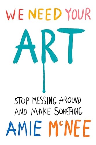 We Need Your Art: Stop Messing Around and Make Something by Amie McNee