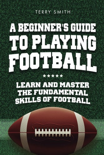 A Beginner's Guide to Playing American Football: Learn and Master the Fundamental Skills of Football by Terry Smith