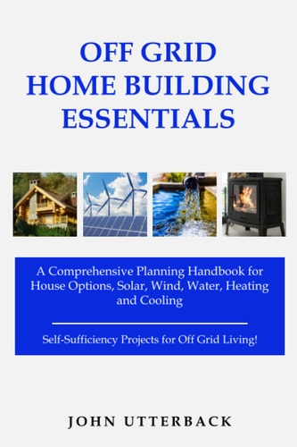 Off Grid Home Building Essentials: A Comprehensive Planning Handbook for House Options, Solar, Wind, Water, Heating and Cooling--Self-Sufficiency Projects for Off Grid Living! by John Utterback