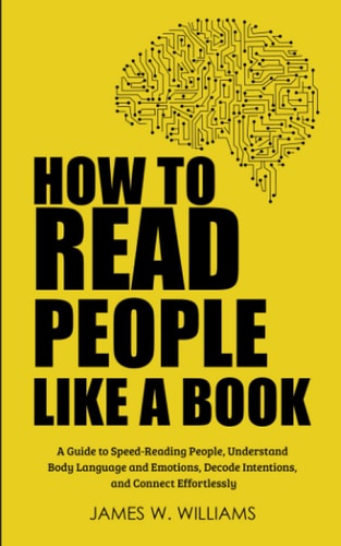 How to Read People Like a Book: A Guide to Speed-Reading People, Understand Body Language and Emotions, Decode Intentions, and Connect Effortlessly (Communication Skills Training) by James W. Williams