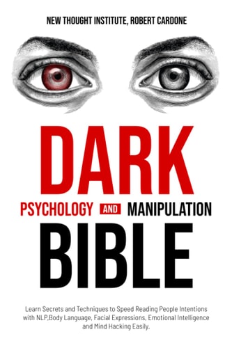 Dark Psychology and Manipulation Bible: Learn Secrets and Techniques to Speed Reading People Intentions with NLP, Body Language, Facial Expressions, Emotional Intelligence and Mind Hacking Easily. by Robert Cardone, New Thought Institute