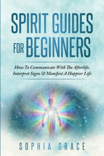 Spirit Guides For Beginners: How To Communicate With The Afterlife, Interpret Signs & Manifest A Happier Life by Sophia Grace