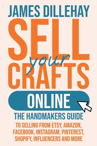 Sell Your Crafts Online: The Handmaker's Guide to Selling from Etsy, Amazon, Facebook, Instagram, Pinterest, Shopify, Influencers and More by James Dillehay