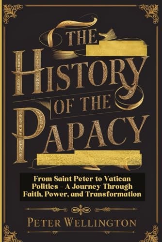The History of the Papacy: From Saint Peter to Vatican Politics - A Journey Through Faith, Power, and Transformation by Peter Wellington