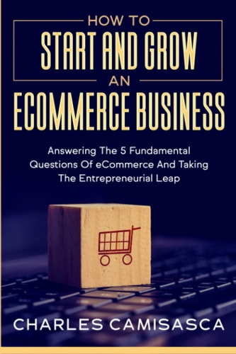 How to Start and Grow an E-Commerce Business: Answering the 5 Fundamental Questions of eCommerce and Taking the Entrepreneurial Leap | Charles Camisasca