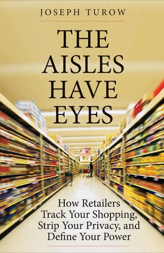 The Aisles Have Eyes: How Retailers Track Your Shopping, Strip Your Privacy, and Define Your Power by Joseph Turow