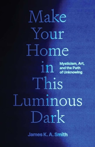 Make Your Home in This Luminous Dark: Mysticism, Art, and the Path of Unknowing by James K. A. Smith