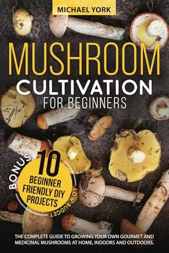 Mushroom Cultivation for Beginners: The Complete Guide to Growing Your Own Gourmet and Medicinal Mushrooms at Home, Indoors and Outdoors. | + BONUS: 10 Beginner-Friendly Low Investment DIY Projects by Michael York