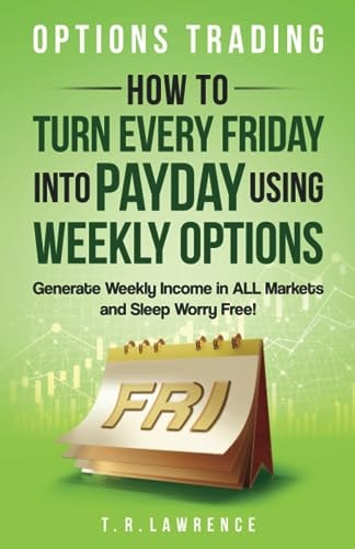 Options Trading: How to Turn Every Friday into Payday Using Weekly Options! Generate Weekly Income in ALL Markets and Sleep Worry-Free! by T.R. Lawrence