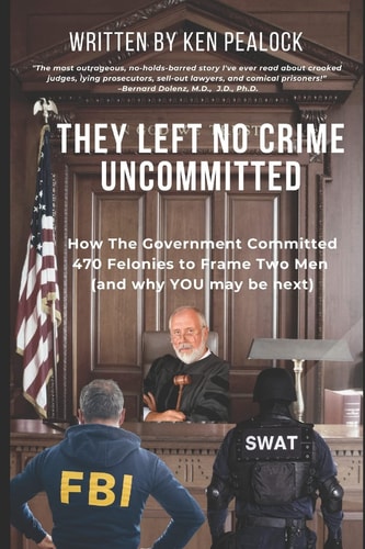 They Left No Crime Uncommitted: How the government committed 470 felonies to frame two men (and why YOU may be next) by Ken Pealock