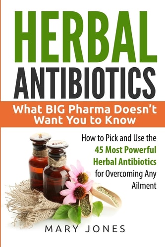 Herbal Antibiotics: What BIG Pharma Doesn’t Want You to Know - How to Pick and Use the 45 Most Powerful Herbal Antibiotics for Overcoming Any Ailment | Mary Jones