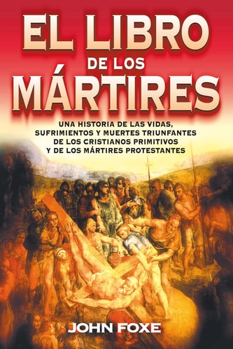 El Libro de Los Mártires: Una Historia de Las Vidas, Sufrimientos Y Muertes Triunfantes de Los Cristianos Primitivos Y de Los Mártires Protestantes | John Foxe