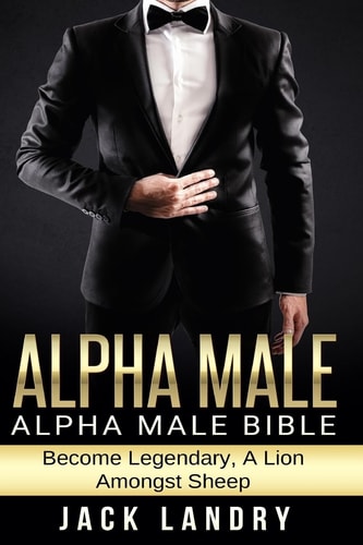 Alpha Male: Alpha Male Bible: Become Legendary, A Lion Amongst Sheep by Jack Landry