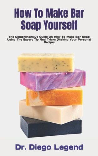 How To Make Bar Soap Yourself: The Comprehensive Guide On How To Make Bar Soap Using The Expert Tip And Tricks (Making Your Personal Recipe) by Diego Legend